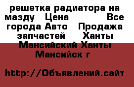  решетка радиатора на мазду › Цена ­ 4 500 - Все города Авто » Продажа запчастей   . Ханты-Мансийский,Ханты-Мансийск г.